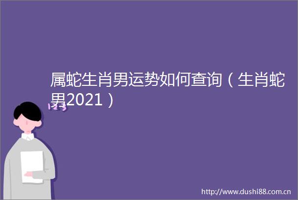 属蛇生肖男运势如何查询（生肖蛇男2021）