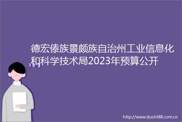 德宏傣族景颇族自治州工业信息化和科学技术局2023年预算公开