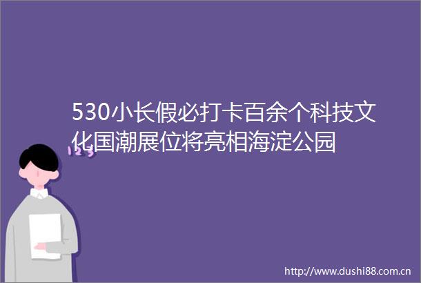 530小长假必打卡百余个科技文化国潮展位将亮相海淀公园