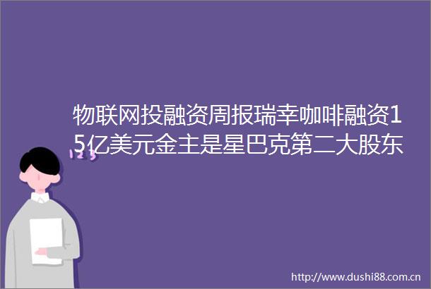 物联网投融资周报瑞幸咖啡融资15亿美元金主是星巴克第二大股东腾讯领投视频会议服务商英特尔收购FPGAIP公司