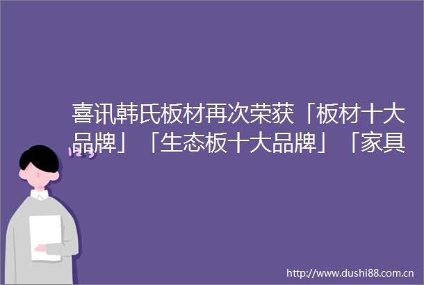 喜讯韩氏板材再次荣获「板材十大品牌」「生态板十大品牌」「家具板十大品牌」三项大奖