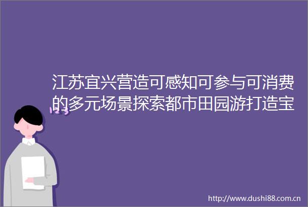 江苏宜兴营造可感知可参与可消费的多元场景探索都市田园游打造宝藏乡村