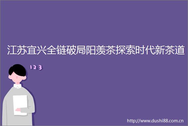 江苏宜兴全链破局阳羡茶探索时代新茶道