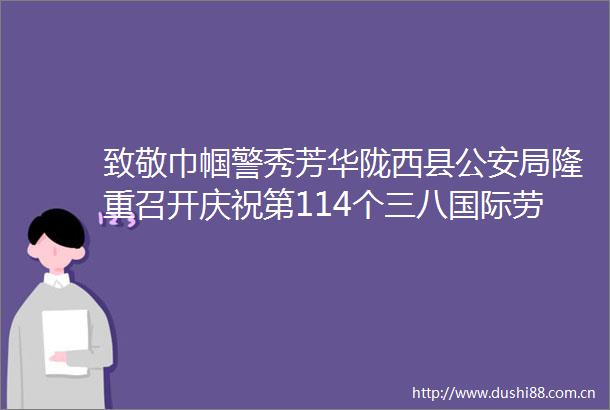 致敬巾帼警秀芳华陇西县局隆重召开庆祝第114个三八国际劳动妇女节表彰大会