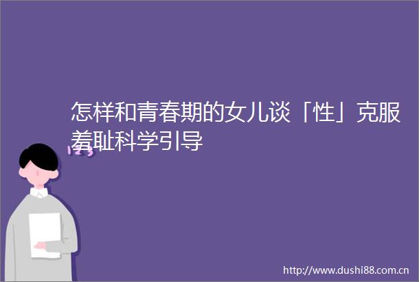 怎样和青春期的女儿谈「性」克服羞耻科学引导
