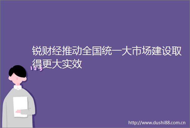 锐财经推动全国统一大市场建设取得更大实效