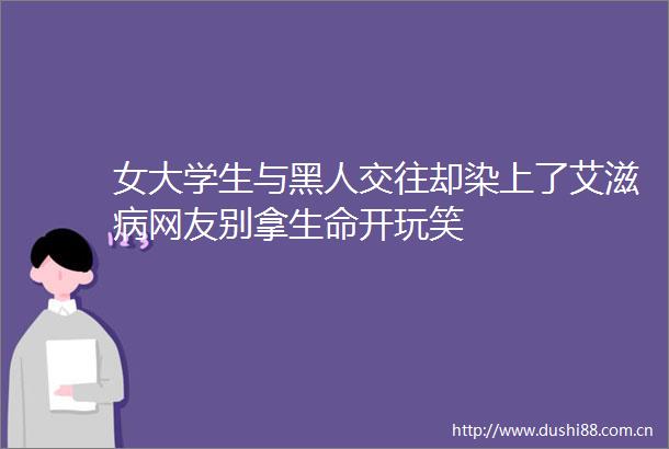 女大学生与黑人交往却染上了艾滋病网友别拿生命开玩笑