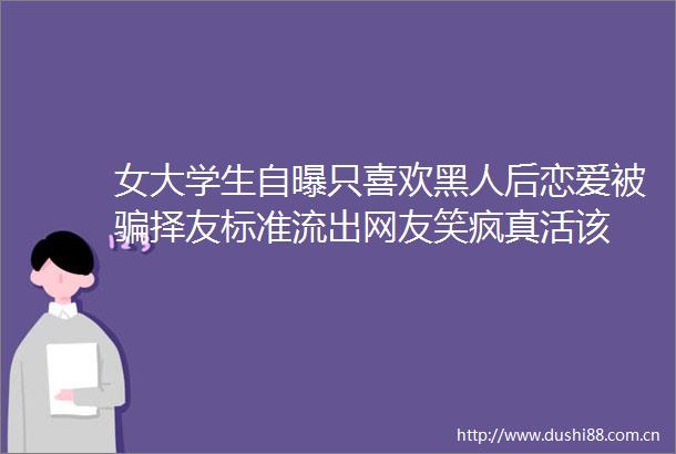 女大学生自曝只喜欢黑人后恋爱被择友标准流出网友笑疯真活该