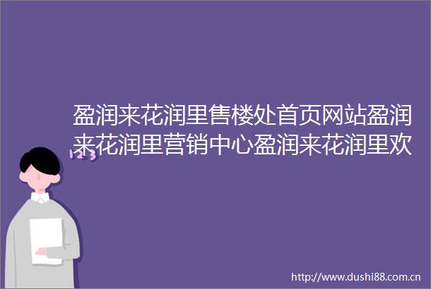 盈润来花润里售楼处首页网站盈润来花润里营销中心盈润来花润里欢迎您楼盘详情最新价格户型图容积率售楼处