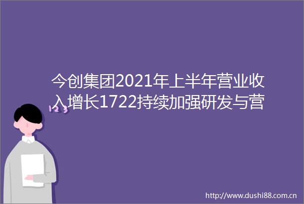今创集团2021年上半年营业收入增长1722持续加强研发与营销体系建设