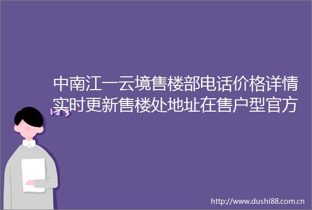 中南江一云境售楼部电话价格详情实时更新售楼处地址在售户型官方发布