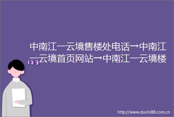 中南江一云境售楼处电话→中南江一云境首页网站→中南江一云境楼盘百科百科→网站直通车