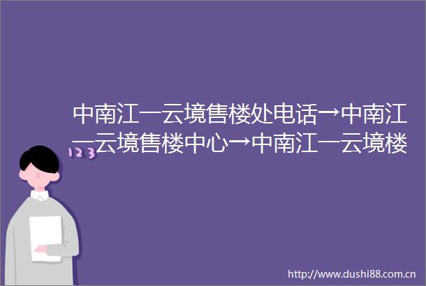 中南江一云境售楼处电话→中南江一云境售楼中心→中南江一云境楼盘百科→中南江一云境首页网站详情→24小时热线电话