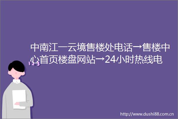 中南江一云境售楼处电话→售楼中心首页楼盘网站→24小时热线电话