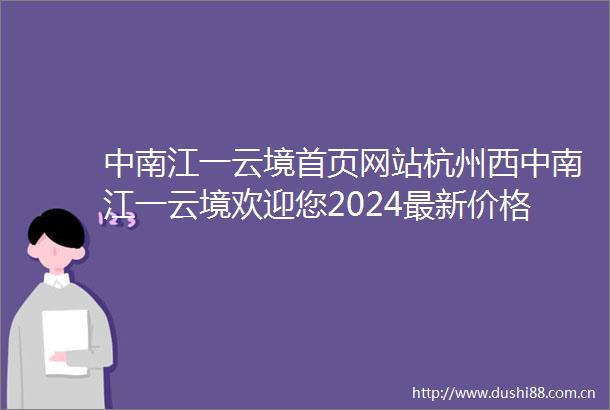 中南江一云境首页网站杭州西中南江一云境欢迎您2024最新价格户型配套小区环境