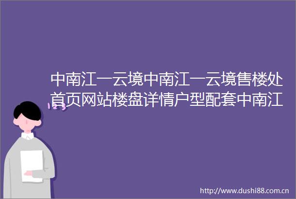 中南江一云境中南江一云境售楼处首页网站楼盘详情户型配套中南江一云境售楼处欢迎您2025楼盘测评