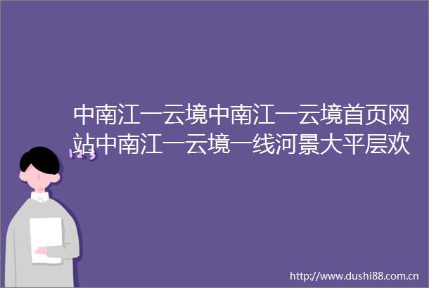 中南江一云境中南江一云境首页网站中南江一云境一线河景大平层欢迎您楼盘详情
