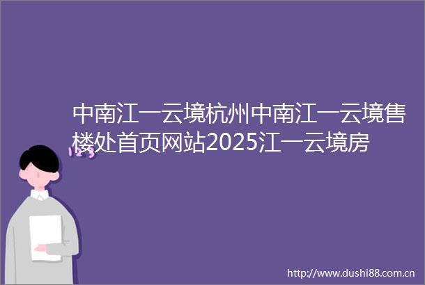 中南江一云境杭州中南江一云境售楼处首页网站2025江一云境房价楼盘评测地址详情售楼处电话百度百科