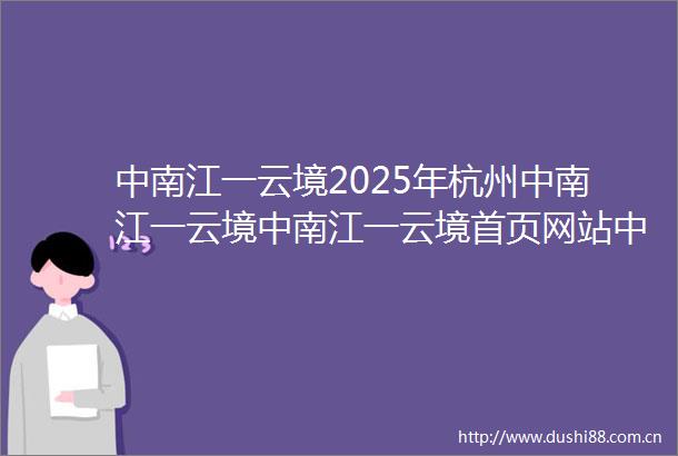 中南江一云境2025年杭州中南江一云境中南江一云境首页网站中南江一云境楼盘详情最新价格配套户型
