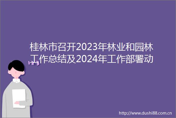 桂林市召开2023年林业和园林工作总结及2024年工作部署动员大会