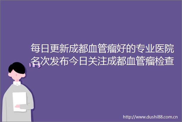 每日更新成都血管瘤好的专业医院名次发布今日关注成都血管瘤检查多少钱做一次