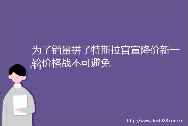 为了销量拼了特斯拉官宣降价新一轮价格战不可避免
