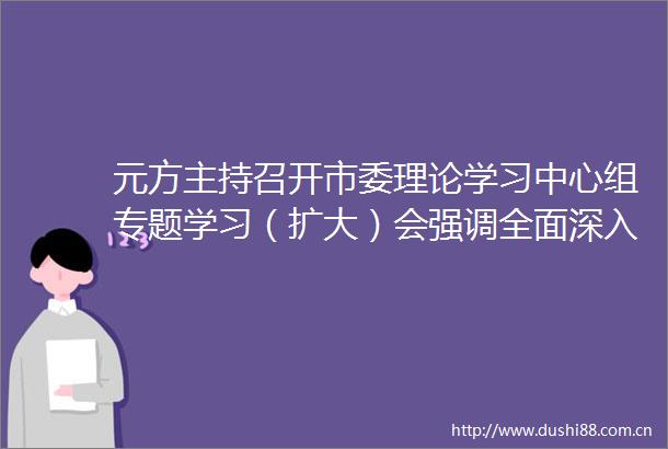 元方主持召开市委理论学习中心组专题学习（扩大）会强调全面深入系统学习经济思想坚定用以指导推动资阳经济高质量发展
