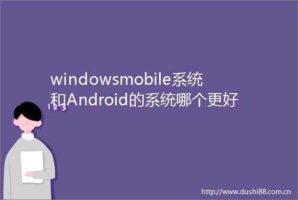 windowsmobile系统和Android的系统哪个更好有什么区别哪个兼容