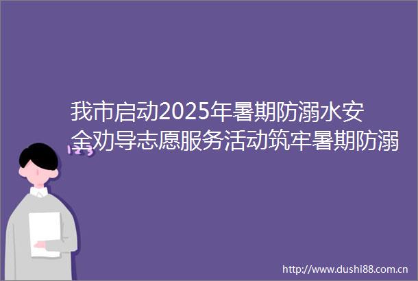 我市启动2025年暑期防溺水安全劝导志愿服务活动筑牢暑期防溺水安全防线