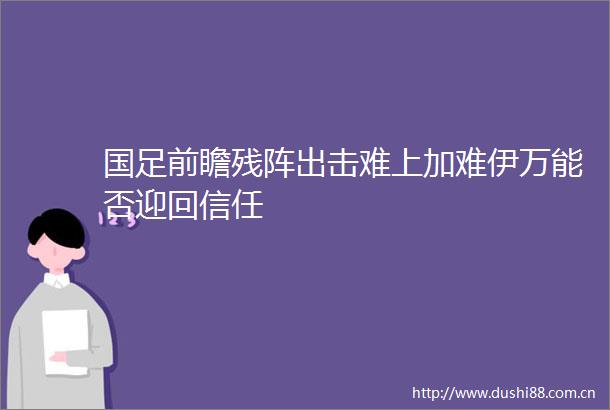 国足前瞻残阵出击难上加难伊万能否迎回信任