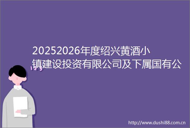 20252026年度绍兴黄酒小镇建设投资有限公司及下属国有公司年度限额以下施工（建筑工程市政公用工程）项目