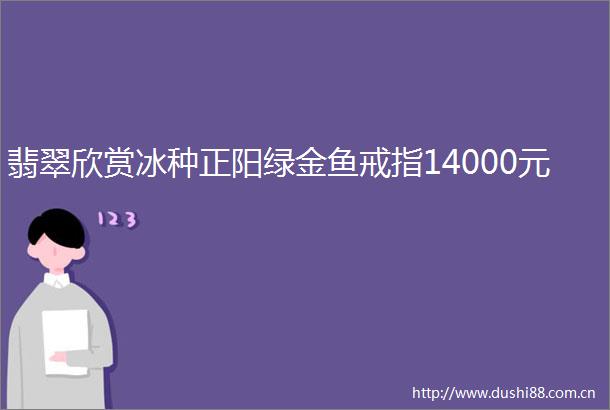 翡翠欣赏冰种正阳绿金鱼戒指14000元