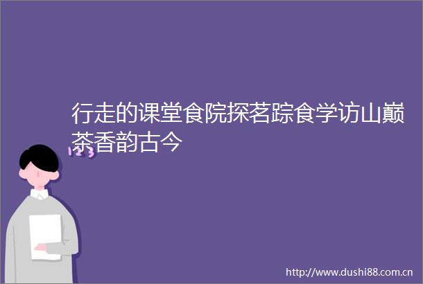 行走的课堂食院探茗踪食学访山巅茶香韵古今
