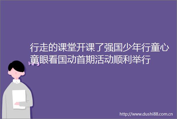 行走的课堂开课了强国少年行童心童眼看国动首期活动顺利举行