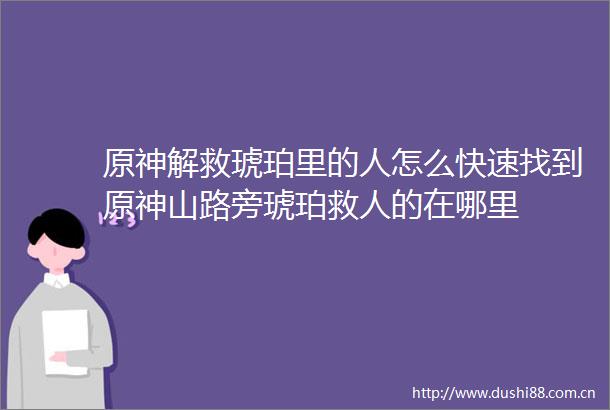 原神解救琥珀里的人怎么快速找到原神山路旁琥珀救人的在哪里