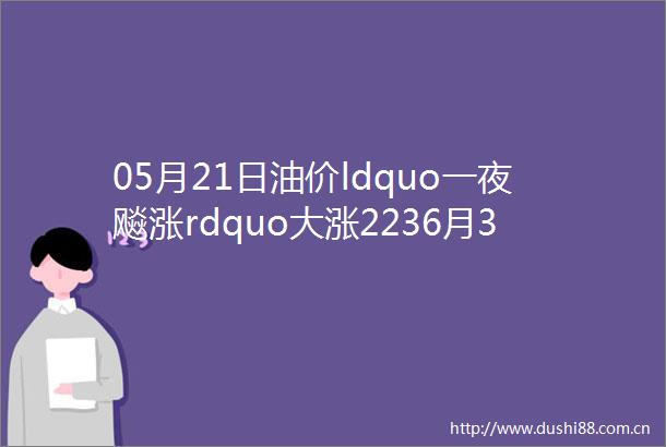 05月21日油价ldquo一夜飚涨rdquo大涨2236月3日加油站95号92号汽油柴油价格或再次上调今日油价最新价格