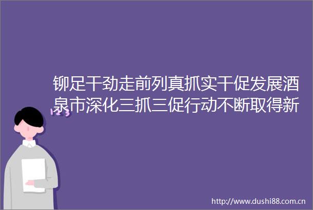 铆足干劲走前列真抓实干促发展酒泉市深化三抓三促行动不断取得新成效