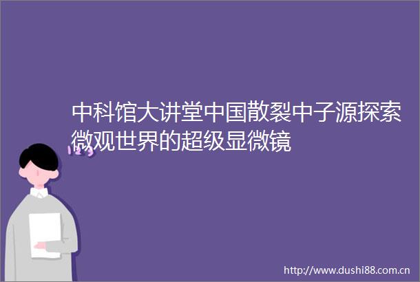 中科馆大讲堂散裂中子源探索微观世界的超级显微镜