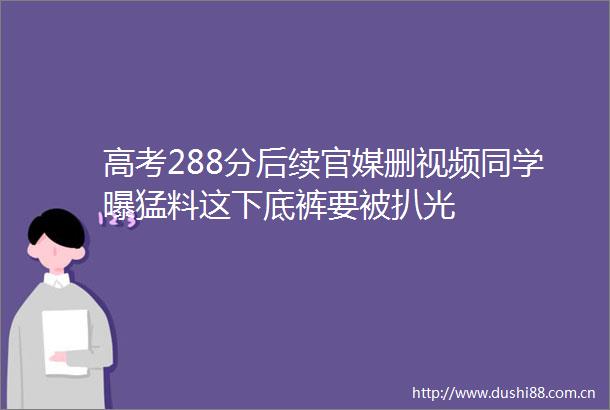 高考288分后续官媒删视频同学曝猛料这下底裤要被扒光