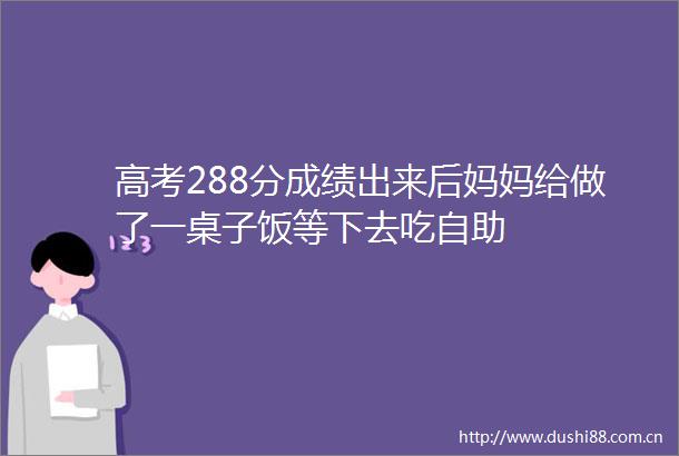 高考288分成绩出来后妈妈给做了一桌子饭等下去吃自助