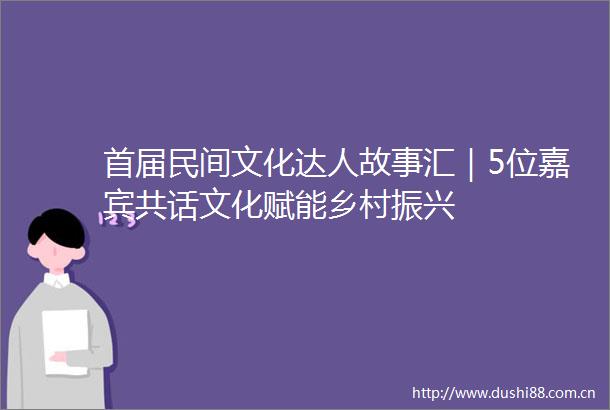 首届民间文化达人故事汇｜5位嘉宾共话文化赋能乡村振兴