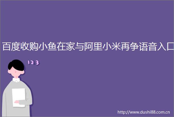 百度收购小鱼在家与阿里小米再争语音入口