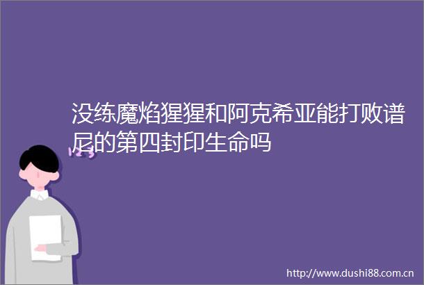 没练魔焰猩猩和阿克希亚能打败谱尼的第四封印生命吗