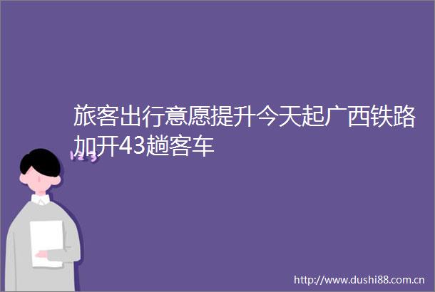 旅客出行意愿提升今天起广西铁路加开43趟客车