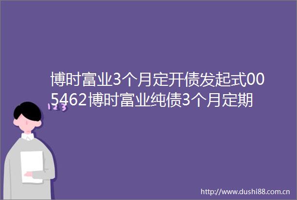 博时富业3个月定开债发起式005462博时富业纯债3个月定期开放债券型发起式证券投资基金基金产品资料概要更新