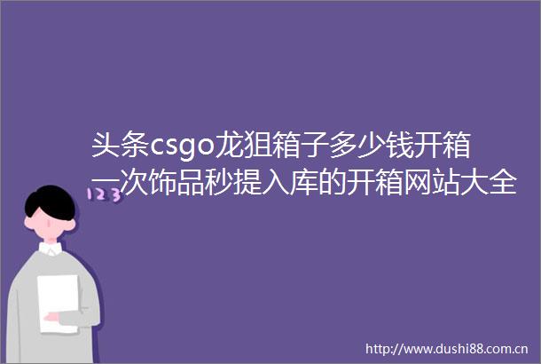 头条csgo龙狙箱子多少钱开箱一次饰品秒提入库的开箱网站大全