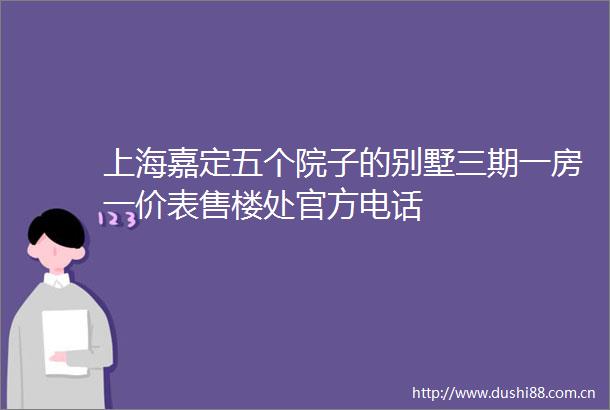 上海嘉定五个院子的别墅三期一房一价表售楼处官方电话