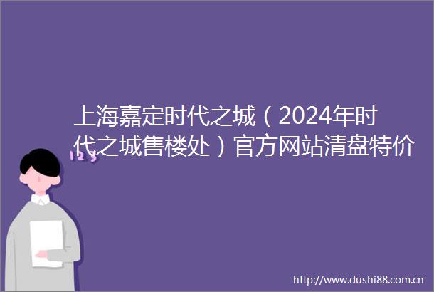 上海嘉定时代之城（2024年时代之城售楼处）官方网站清盘特价