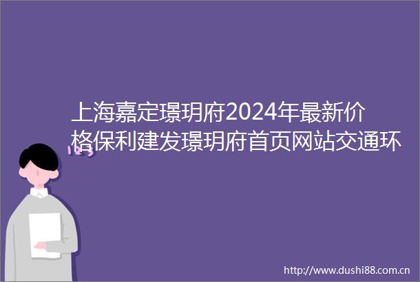 上海嘉定璟玥府2024年最新价格保利建发璟玥府首页网站交通环境周边配套