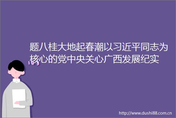 题八桂大地起春潮以同志为核心的党中央关心广西发展纪实